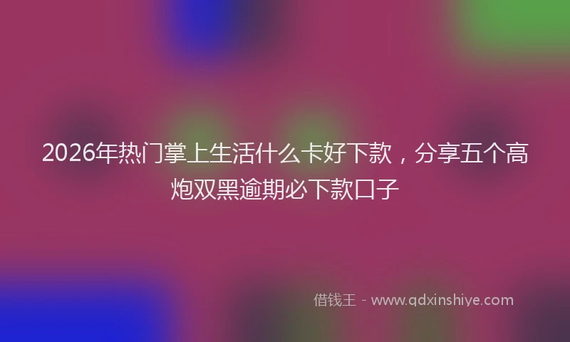 2026年热门掌上生活什么卡好下款，分享五个高炮双黑逾期必下款口子