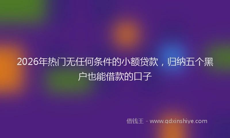 2026年热门无任何条件的小额贷款，归纳五个黑户也能借款的口子