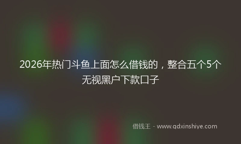2026年热门斗鱼上面怎么借钱的，整合五个5个无视黑户下款口子