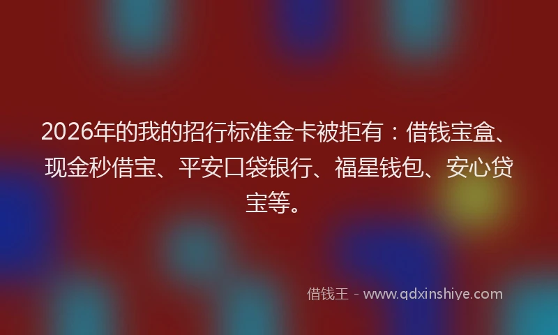2026年的我的招行标准金卡被拒有：借钱宝盒、现金秒借宝、平安口袋银行、福星钱包、安心贷宝等。