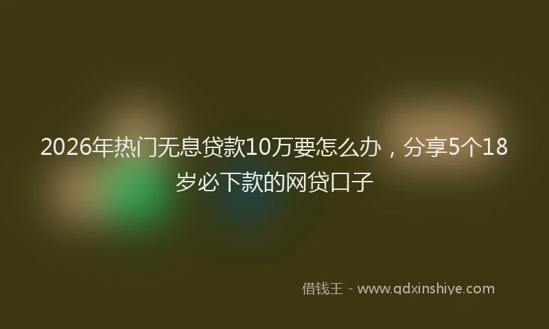 2026年热门无息贷款10万要怎么办，分享5个18岁必下款的网贷口子