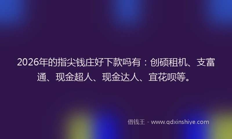 2026年的指尖钱庄好下款吗有：创硕租机、支富通、现金超人、现金达人、宜花呗等。