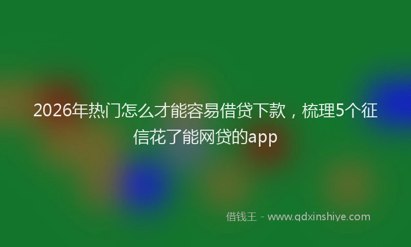 2026年热门怎么才能容易借贷下款，梳理5个征信花了能网贷的app