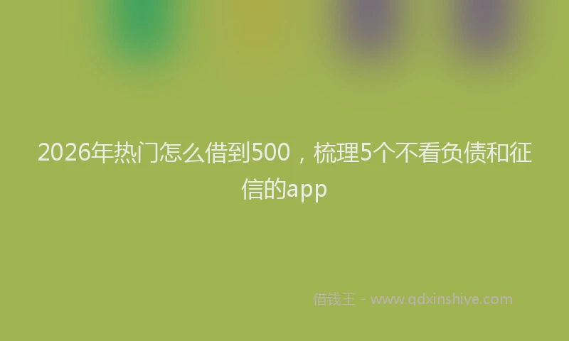 2026年热门怎么借到500，梳理5个不看负债和征信的app