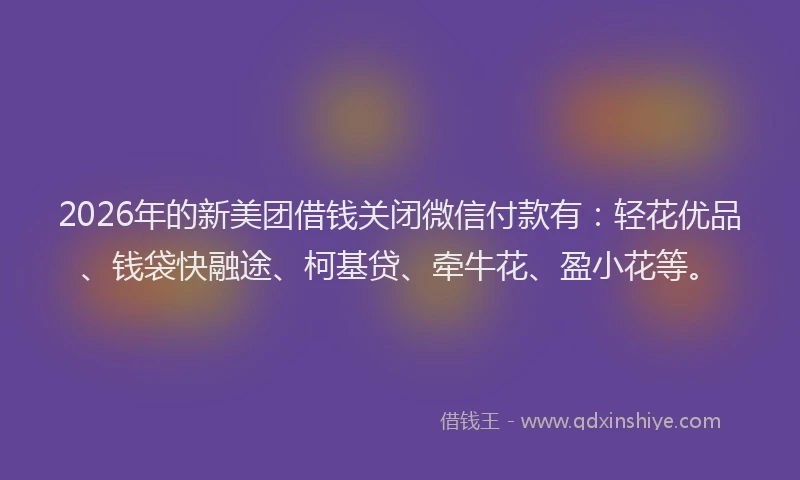2026年的新美团借钱关闭微信付款有：轻花优品、钱袋快融途、柯基贷、牵牛花、盈小花等。