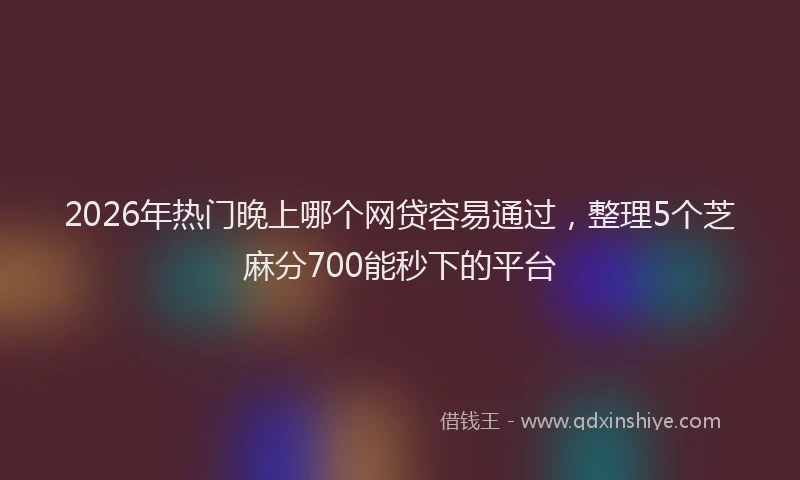 2026年热门晚上哪个网贷容易通过，整理5个芝麻分700能秒下的平台
