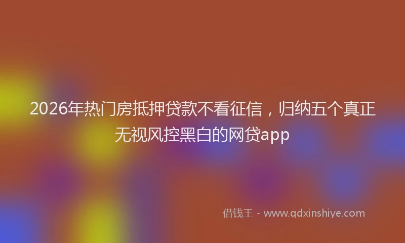 2026年热门房抵押贷款不看征信,归纳五个真正无视风控黑白的网贷app