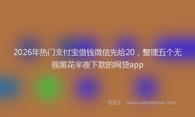 2026年热门支付宝借钱微信先给20，整理五个无视黑花半夜下款的网贷app