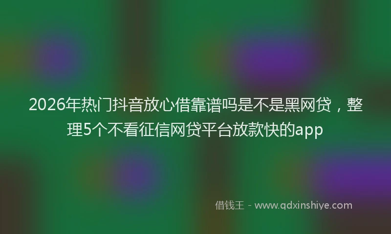 2026年热门抖音放心借靠谱吗是不是黑网贷，整理5个不看征信网贷平台放款快的app