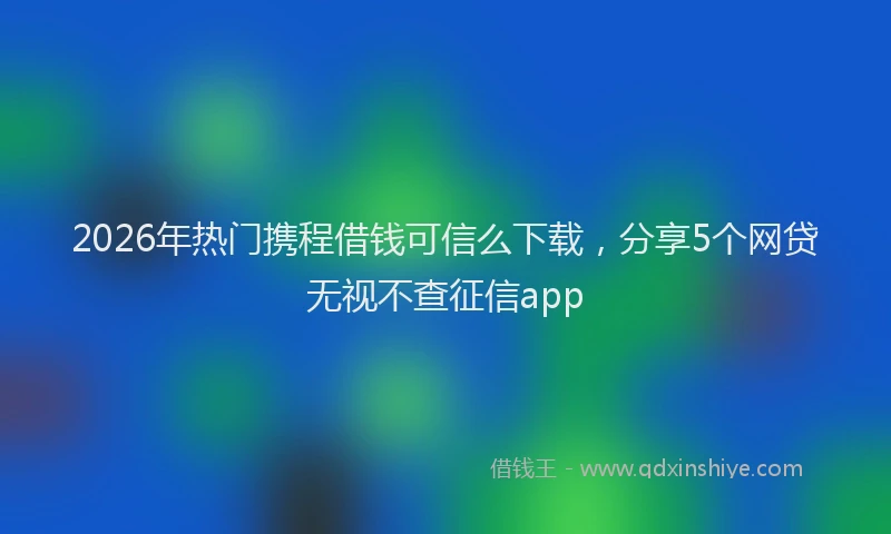 2026年热门携程借钱可信么下载，分享5个网贷无视不查征信app