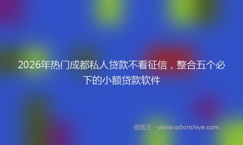 2026年热门成都私人贷款不看征信，整合五个必下的小额贷款软件