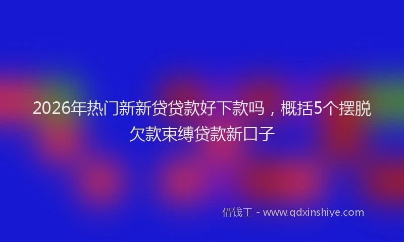 2026年热门新新贷贷款好下款吗，概括5个摆脱欠款束缚贷款新口子