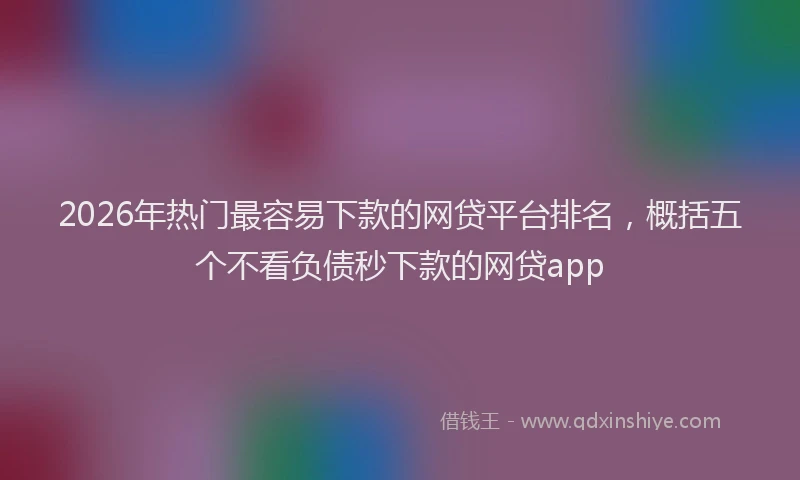 2026年热门最容易下款的网贷平台排名，概括五个不看负债秒下款的网贷app