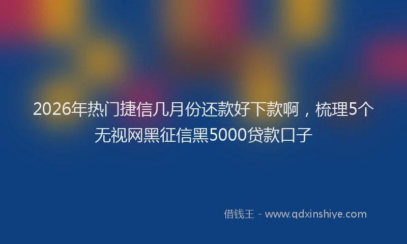 2026年热门捷信几月份还款好下款啊，梳理5个无视网黑征信黑5000贷款口子