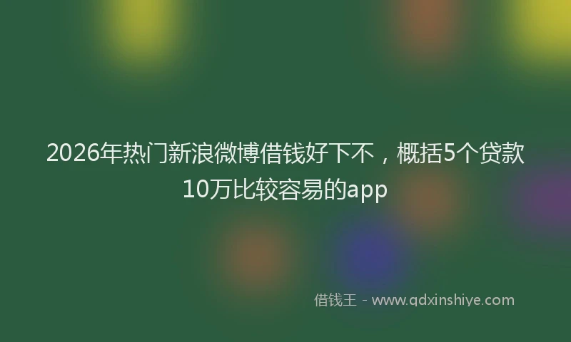 2026年热门新浪微博借钱好下不，概括5个贷款10万比较容易的app