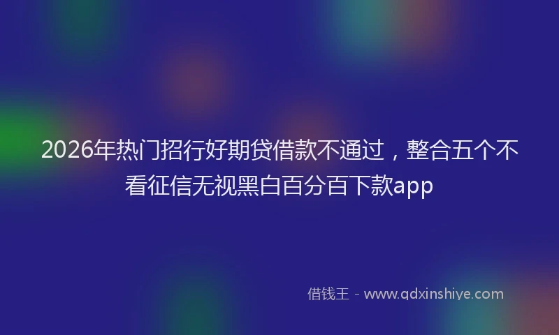 2026年热门招行好期贷借款不通过，整合五个不看征信无视黑白百分百下款app