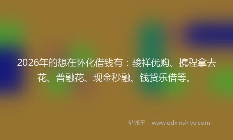 2026年的想在怀化借钱有：骏祥优购、携程拿去花、普融花、现金秒融、钱贷乐借等。