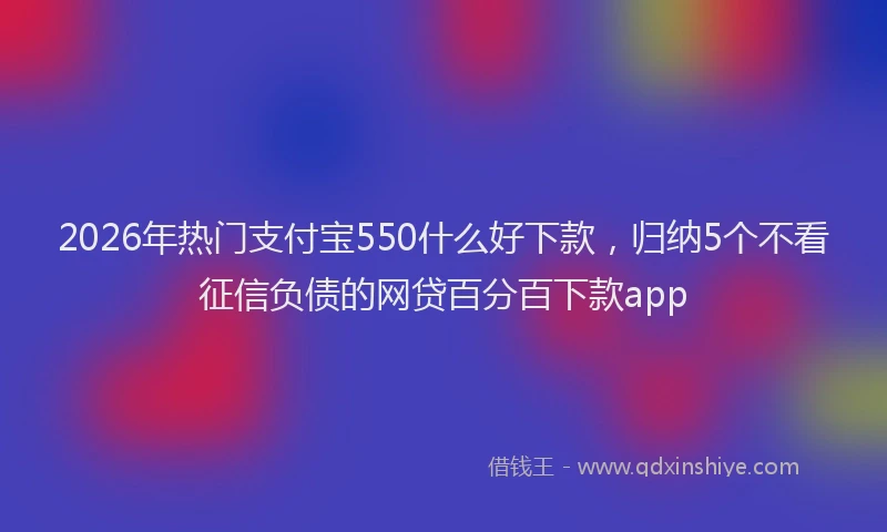 2026年热门支付宝550什么好下款，归纳5个不看征信负债的网贷百分百下款app