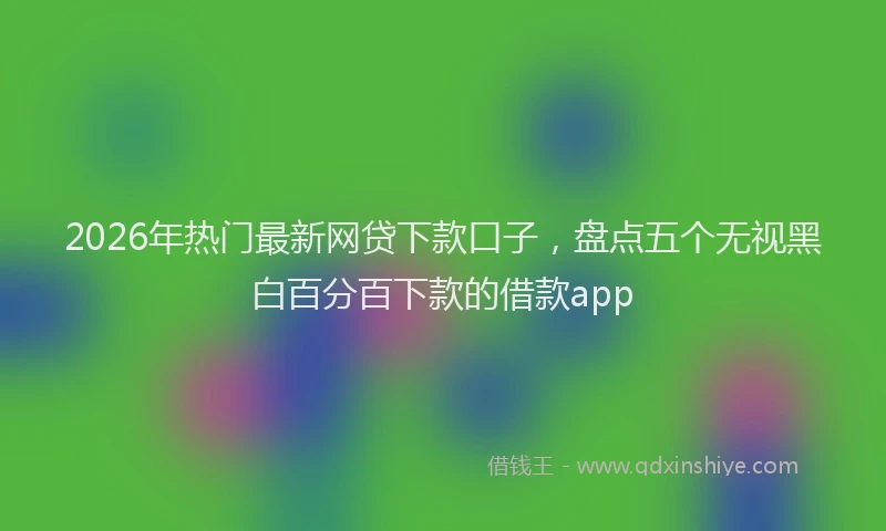 2026年热门最新网贷下款口子，盘点五个无视黑白百分百下款的借款app