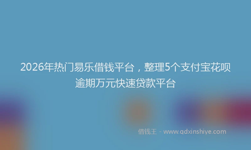 2026年热门易乐借钱平台，整理5个支付宝花呗逾期万元快速贷款平台