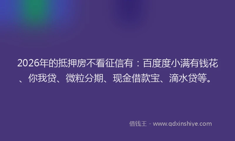 2026年的抵押房不看征信有:百度度小满有钱花、你我贷、微粒分期、现金借款宝、滴水贷等。