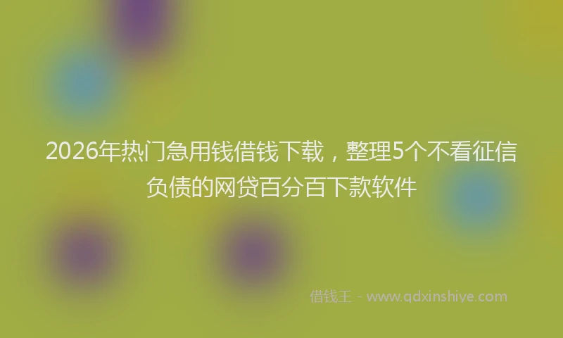 2026年热门急用钱借钱下载，整理5个不看征信负债的网贷百分百下款软件