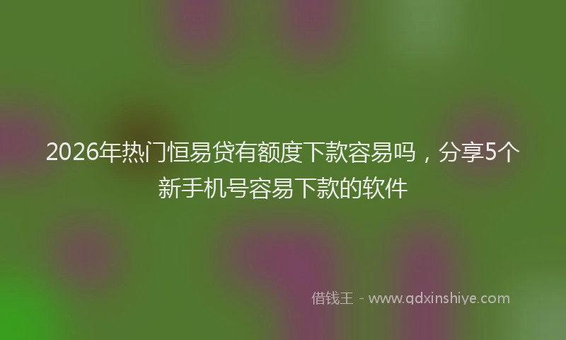 2026年热门恒易贷有额度下款容易吗,分享5个新手机号容易下款的软件