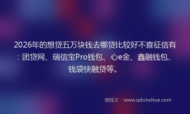 2026年的想贷五万块钱去哪贷比较好不查征信有：团贷网、瑞信宝Pro钱包、心e金、鑫融钱包、钱袋快融贷等。