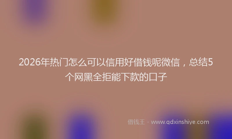2026年热门怎么可以信用好借钱呢微信，总结5个网黑全拒能下款的口子
