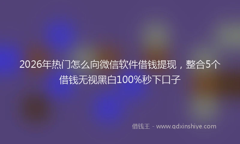 2026年热门怎么向微信软件借钱提现，整合5个借钱无视黑白100%秒下口子