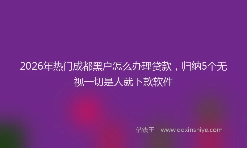 2026年热门成都黑户怎么办理贷款，归纳5个无视一切是人就下款软件