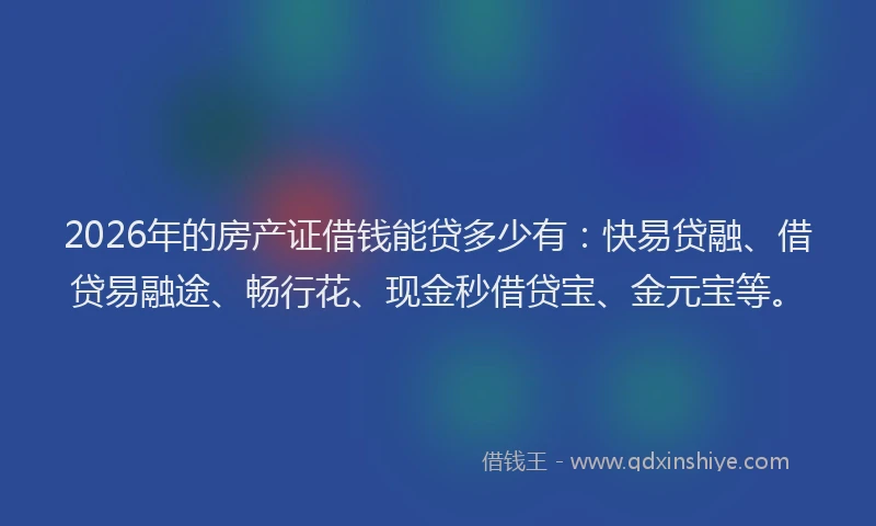 2026年的房产证借钱能贷多少有：快易贷融、借贷易融途、畅行花、现金秒借贷宝、金元宝等。