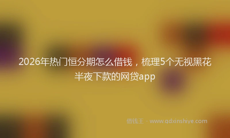 2026年热门恒分期怎么借钱，梳理5个无视黑花半夜下款的网贷app