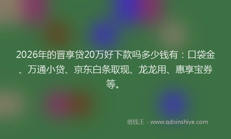 2026年的晋享贷20万好下款吗多少钱有：口袋金、万通小贷、京东白条取现、龙龙用、惠享宝券等。