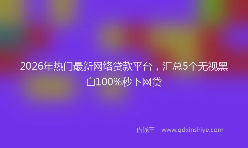 2026年热门最新网络贷款平台,汇总5个无视黑白100%秒下网贷