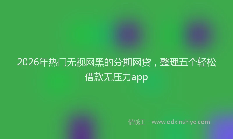 2026年热门无视网黑的分期网贷，整理五个轻松借款无压力app