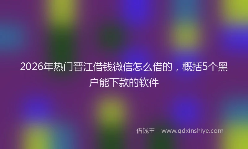 2026年热门晋江借钱微信怎么借的，概括5个黑户能下款的软件