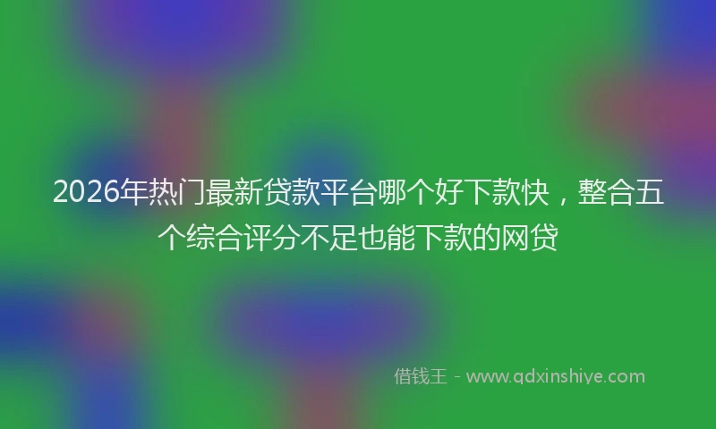 2026年热门最新贷款平台哪个好下款快，整合五个综合评分不足也能下款的网贷