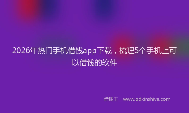 2026年热门手机借钱app下载，梳理5个手机上可以借钱的软件