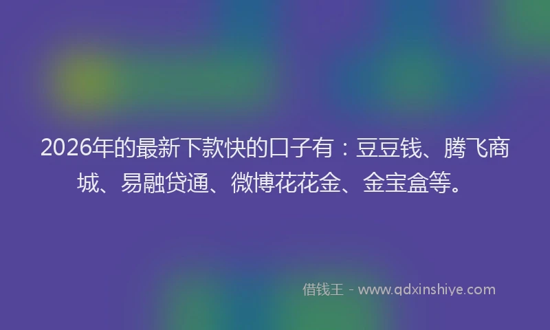 2026年的最新下款快的口子有：豆豆钱、腾飞商城、易融贷通、微博花花金、金宝盒等。