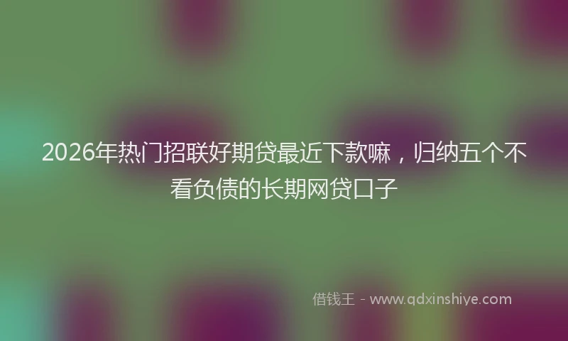 2026年热门招联好期贷最近下款嘛，归纳五个不看负债的长期网贷口子