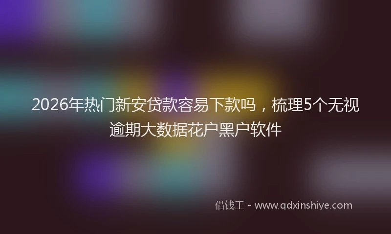 2026年热门新安贷款容易下款吗，梳理5个无视逾期大数据花户黑户软件