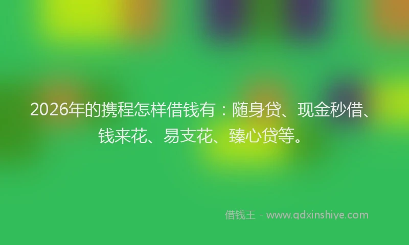 2026年的携程怎样借钱有:随身贷、现金秒借、钱来花、易支花、臻心贷等。