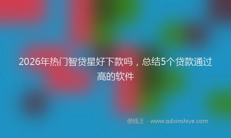 2026年热门智贷星好下款吗，总结5个贷款通过高的软件