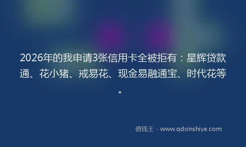 2026年的我申请3张信用卡全被拒有：星辉贷款通、花小猪、戒易花、现金易融通宝、时代花等。