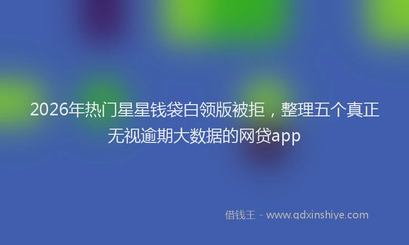 2026年热门星星钱袋白领版被拒，整理五个真正无视逾期大数据的网贷app