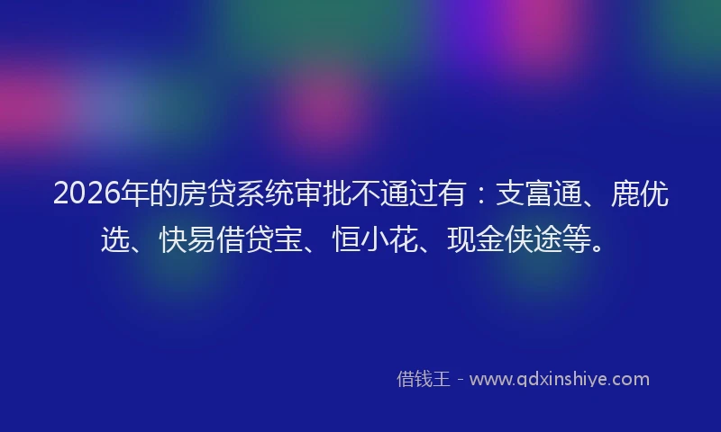 2026年的房贷系统审批不通过有：支富通、鹿优选、快易借贷宝、恒小花、现金侠途等。
