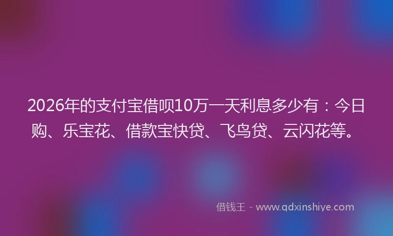 2026年的支付宝借呗10万一天利息多少有：今日购、乐宝花、借款宝快贷、飞鸟贷、云闪花等。