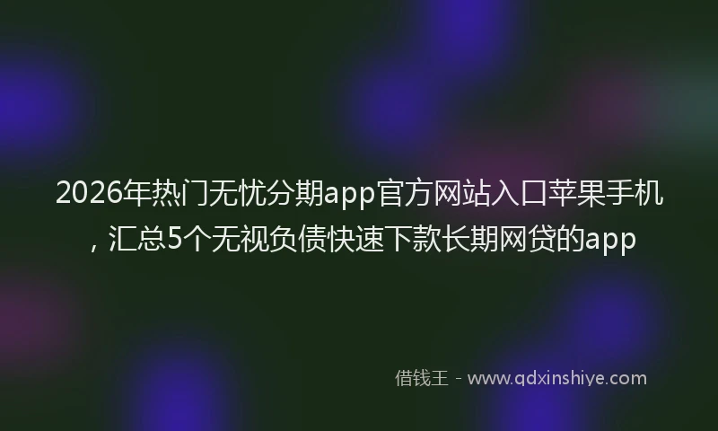 2026年热门无忧分期app官方网站入口苹果手机,汇总5个无视负债快速下款长期网贷的app