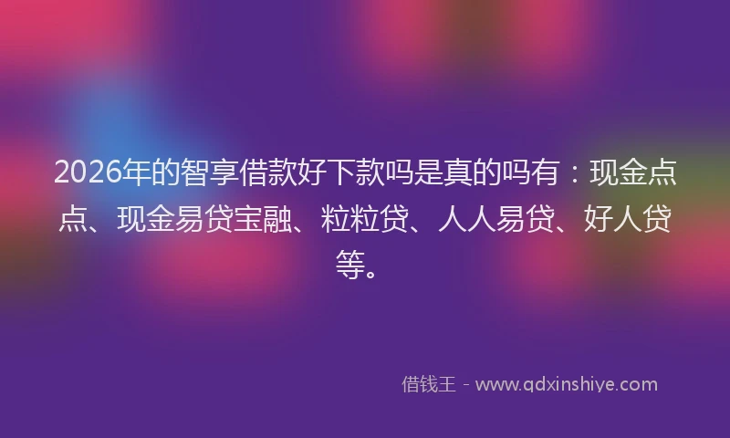 2026年的智享借款好下款吗是真的吗有：现金点点、现金易贷宝融、粒粒贷、人人易贷、好人贷等。